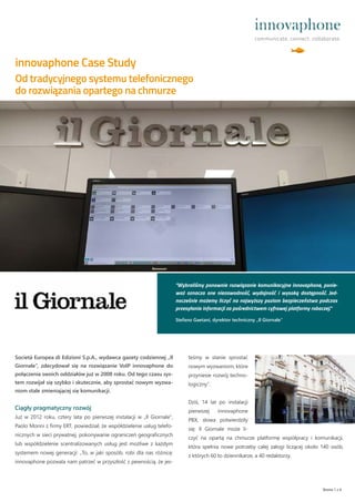 Società Europea di Edizioni S.p.A., wydawca gazety codziennej „Il
Giornale“, zdecydował się na rozwiązanie VoIP innovaphone do
połączenia swoich oddziałów już w 2008 roku. Od tego czasu sys-
tem rozwijał się szybko i skutecznie, aby sprostać nowym wyzwa-
niom stale zmieniającej się komunikacji.
Ciągły pragmatyczny rozwój
Już w 2012 roku, cztery lata po pierwszej instalacji w „Il Giornale“,
Paolo Morini z firmy ERT, powiedział, że współdzielenie usług telefo-
nicznych w sieci prywatnej, pokonywanie ograniczeń geograficznych
lub współdzielenie scentralizowanych usług jest możliwe z każdym
systemem nowej generacji: „To, w jaki sposób, robi dla nas różnicę:
innovaphone pozwala nam patrzeć w przyszłość z pewnością, że jes-
innovaphone Case Study
Strona 1 z 4
Od tradycyjnego systemu telefonicznego
do rozwiązania opartego na chmurze
”Wybraliśmy ponownie rozwiązanie komunikacyjne innovaphone, ponie-
waż oznacza one niezawodność, wydajność i wysoką dostępność. Jed-
nocześnie możemy liczyć na najwyższy poziom bezpieczeństwa podczas
przesyłania informacji za pośrednictwem cyfrowej platformy roboczej.“
Stefano Gaetani, dyrektor techniczny „Il Giornale“
teśmy w stanie sprostać
nowym wyzwaniom, które
przyniesie rozwój techno-
logiczny“.
Dziś, 14 lat po instalacji
pierwszej innovaphone
PBX, słowa potwierdziły
się: Il Giornale może li-
czyć na opartą na chmurze platformę współpracy i komunikacji,
która spełnia nowe potrzeby całej załogi liczącej około 140 osób,
z których 60 to dziennikarze, a 40 redaktorzy.
 