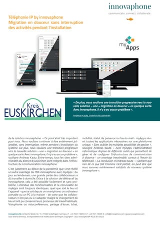 de la solution innovaphone. « Ce point était très important
pour nous. Nous voulions continuer à être entièrement joi-
gnables, sans interruption, même pendant l’installation du
système. De plus, nous voulions une transition progressive
vers la nouvelle solution – une « migration en douceur » en
quelquesorte.Avecinnovaphone,iln’yaeuaucunproblème»,
souligne Andreas Kautz. Entre-temps, tous les sites admi-
nistratifs du district d‘Euskirchen sont intégrés dans l‘infras-
tructure de communication innovaphone.
C‘est justement au début de la pandémie que s’est révélé
un autre avantage du PBX innovaphone avec myApps : du
jour au lendemain, une grande partie des collaborateurs a
dû travailler à domicile. Grâce à la solution de télétravail by
innovaphone, cela a été possible facilement et sans pro-
blème. L‘étendue des fonctionnalités et la convivialité de
myApps sont toujours identiques, quel que soit le lieu et
l‘appareil - que ce soit depuis un smartphone, un ordinateur
portable ou un PC à la maison - de sorte que les collabo-
rateurs n‘ont pas eu à s‘adapter malgré le changement de
lieu et ont pu conserver leurs processus de travail habituels.
Visiophonie ou visioconférences, partage d’écran, tchat,
mobilité, statut de présence ou fax-to-mail - myApps réu-
nit toutes les applications nécessaires sur une plateforme
unique. « Sans oublier les multiples possibilités de gestion »,
souligne Andreas Kautz. « Avec myApps, l‘administration
informatique dispose de diﬀérents outils qui permettent de
gérer et de configurer l‘infrastructure de communication
à distance - un avantage inestimable, surtout à l’heure du
télétravail ». La conclusion d’Andreas Kautz : « Sachant que
rien de ce que fait l’homme n’est parfait, on peut dire que
nous sommes extrêmement satisfaits du nouveau système
innovaphone ».
innovaphone AG | Umberto-Nobile-Str. 15 | 71063 Sindelfingen | Germany | T + 49 7031 73009-0 | F +49 7031 73009-9 | info@innovaphone.com | www.innovaphone.com
Sous réserve d’erreurs, de disponibilité et de modifications techniques. Copyright © 2022 innovaphone® AG | E (07/2022)
Téléphonie IP by innovaphone
Migration en douceur sans interruption
des activités pendant l’installation
« De plus, nous voulions une transition progressive vers la nou-
velle solution – une « migration en douceur » en quelque sorte.
Avec innovaphone, il n’y a eu aucun problème ».
Andreas Kautz, District d’Euskirchen
 