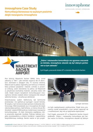 Port lotniczy Maastricht Aachen (MAA), który został
założony w 1945 r. jako lotnisko wsparcia dla sił alianc-
kich, obchodził w ubiegłym roku 75 rocznicę istnienia.
Obecnie jest to jedyny regionalny port lotniczy w Holandii,
który przewozi pasażerów i ładunki. Lotnisko w prowin-
cji Limburg, osiem kilometrów na północ od Maastricht
w południowo-wschodniej Holandii, zatrudnia około 220
osób. Dzięki nowym narzędziom komunikacyjnym inno-
vaphone, lotnisko znalazło dobre rozwiązanie dla różnych
sektorów biznesu - od policji po sekretariat.
Dotychczasowy system telefoniczny był technicznie
przestarzały i nie spełniał już wymagań i życzeń lotniska.
W związku z tym konieczna była wymiana środowiska tele-
fonicznego. MAA dowiedziało się o innovaphone AG dzięki
rekomendacji partnera. Saïd Farhane, w imieniu Kreuze BV,
doradzał i wspierał MAA podczas modernizacji rozwiązania
komunikacyjnego: „To była intensywna współpraca, któ-
ra przyniosła wspaniałe rezultaty. Podczas realizacji pro-
jektu pozostawaliśmy w bliskim kontakcie i zapewniliśmy
bezproblemową instalację. Bardzo ważne w tym projek-
cie było zaadoptowanie użytkowników. Dzięki temu pra-
cownicy zostali przeszkoleni, a tym samym zapoznali się
z możliwościami, aby móc je optymalnie wykorzystać.“
Cyril Engels, pracownik ICT w Maastricht Aachen Airport
podkreśla: „Dobra i niezawodna komunikacja jest bar-
dzo ważna na lotnisku. innovaphone okazała się dobrym
innovaphone AG | Umberto-Nobile-Str. 15 | 71063 Sindelfingen | Germany | T + 49 7031 73009-0 | F +49 7031 73009-9 | info@innovaphone.com | www.innovaphone.com
Z zastrzeżeniem wystąpienia możliwych błędów, zmian techncznych i modyfikacji warunków dostawy. Copyright © 2021 innovaphone® AG | E (06/2021)
„Dobra i niezawodna komunikacja ma ogromne znaczenie
na lotnisku. innovaphone okazała się być dobrym partne-
rem w tym zakresie.“
Cyril Engels, pracownik działu ICT w lotnisku Maastricht Aachen
innovaphone Case Study
Komunikacja biznesowa na wyższym poziomie
dzięki rozwiązaniu innovaphone
Cyril Engels i Saïd Farhane
 
