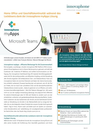 Seite 2/4
■ RCarré - VoIP-Integrator und wichtiger Akteur
in der IT-Sphäre in Luxemburg, Belgien und
Frankreich
■ Mehr als 130 Mitarbeiter
■ Seit 15 Jahren zertifizierter innovaphone-Partner
Der Anwender: RCarré
Anforderungen unserer Kunden, mit denen wir seit 2001 im IT-Sektor zusam-
menarbeiten“, erklärt Jean-François Montuir, Telecom Manager bei RCarré.
innovaphone myApps - eﬃziente Werkzeuge für die Zusammenarbeit
Die kompakte, zuverlässige, virtuelle innovaphone PBX-Plattform IPVA (innova-
phone Virtual Appliance) wird im Rcarré-Rechenzentrum gehostet und stellt alle
Funktionen der modernen IP-Telefonie und Unified Communications zur Ver-
fügung. Die innovaphone Switchboard App (PC-basierte Vermittlungsplatzsoft-
ware) wird für den professionellen und eﬃzienten Empfang und die Verwaltung
aller Anrufe eingesetzt. Die kollaborativen Chat- und Videokonferenz-Tools von
innovaphone haben ein enormes Potenzial und haben die interne Kommunika-
tion erheblich verbessert, Prozesse beschleunigt und optimiert, wie z.B. die Flut
an E-Mails, die nun durch den schnelleren Chat und die benutzerfreundlichere
Videokonferenz ersetzt wurden. „Dadurch gewinnen wir an Eﬃzienz und verlie-
ren keine Geschäftsmöglichkeiten “, fährt Der Telekom-Manager fort. „Wir waren
nicht nur von der myApps-Anwendung überzeugt, die aufgrund ihrer Oﬀenheit
für externe Entwicklungen über ihr SDK sehr flexibel ist, sondern auch von der
einheitlichen, einfachen und geräteübergreifenden Benutzeroberfläche. Zusätz-
liche Funktionen wie das Aufzeichnen der Anrufe und die Switchboard-Schnitt-
stelle zur Verwaltung von Anrufen in der Warteschleife sind nur einige der Vor-
teile, die uns die Integration dieses Produkts bei unseren Kunden leicht gemacht
haben“, fügt er hinzu. Rcarré nutzt und bietet auch ein System zur automati-
schen Anrufannahme und -weiterleitung mit voraufgezeichneten professionel-
len Nachrichten über das Studio http://studio.rcarre.com an.
Geschäftskontinuität während des Lockdowns dank der innovaphone
myApps Lösung
Während der Covid-19-Pandemie konnte die innovaphone Lösung RCarré und
allen seinen Kunden die Fortführung ihrer Geschäfte garantieren und ihnen
Die Herausforderung
■ Massiver Einsatz von Home Office während der
Pandemie - intern und für Kunden
■ Endgültige Abschaltung von Analog- und
ISDN-Verbindungen in Luxemburg für 2024
geplant
■ Entwicklung der Technologien und der
Zusammenarbeit
Home Office und Geschäftskontinuität während des
Lockdowns dank der innovaphone myApps Lösung
„Die innovaphone Lösung entsprach also allen Anforde-
rungen unserer Kunden, mit denen wir seit 2001 im IT-Sek-
tor zusammenarbeiten“delt, sowohl was die Nutzung als
auch die tägliche Verwaltung angeht“.
Jean-François Montuir, Telecom Manager bei RCarré
 