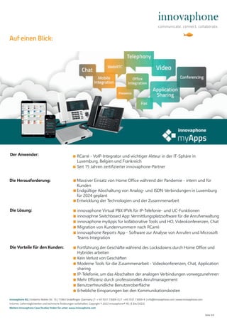 ■ RCarré - VoIP-Integrator und wichtiger Akteur in der IT-Sphäre in
Luxemburg, Belgien und Frankreich
■ Seit 15 Jahren zertifizierter innovaphone-Partner
■ Massiver Einsatz von Home Office während der Pandemie - intern und für
Kunden
■ Endgültige Abschaltung von Analog- und ISDN-Verbindungen in Luxemburg
für 2024 geplant
■ Entwicklung der Technologien und der Zusammenarbeit
Seite 4/4
■ Fortführung der Geschäfte während des Locksdowns durch Home Office und
Hybrides arbeiten
■ Kein Verlust von Geschäften
■ Moderne Tools für die Zusammenarbeit - Videokonferenzen, Chat, Application
sharing
■ IP-Telefonie, um das Abschalten der analogen Verbindungen vorwegzunehmen
■ Mehr Effizienz durch professionelles Anrufmanagement
■ Benutzerfreundliche Benutzeroberfläche
■ Erhebliche Einsparungen bei den Kommunikationskosten
Die Herausforderung:
Die Vorteile für den Kunden:
Die Lösung: ■ innovaphone Virtual PBX IPVA für IP-Telefonie- und UC-Funktionen
■ innovaphne Switchboard App: Vermittlungsplatzsoftware für die Anrufverwaltung
■ innovaphone myApps für kollaborative Tools und HO, Videokonferenzen, Chat
■ Migration von Kundennummern nach RCarré
■ innovaphone Reports App - Software zur Analyse von Anrufen und Microsoft
Teams Integration
Der Anwender:
innovaphone AG | Umberto-Nobile-Str. 15 | 71063 Sindelfingen | Germany | T + 49 7031 73009-0 | F +49 7031 73009-9 | info@innovaphone.com | www.innovaphone.com
Irrtümer, Liefermöglichkeiten und technische Änderungen vorbehalten. Copyright © 2022 innovaphone® AG | E (04/2022)
Weitere innovaphone Case Studies finden Sie unter: www.innovaphone.com
Auf einen Blick:
 