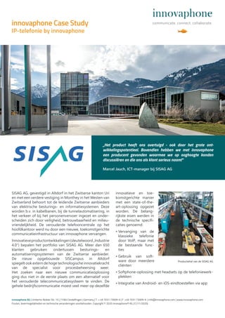 SISAG AG, gevestigd in Altdorf in het Zwitserse kanton Uri
en met een verdere vestiging in Monthey in het Westen van
Zwitserland behoort tot de leidende Zwitserse aanbieders
van elektrische besturings- en informatiesystemen. Deze
worden b.v. in kabelbanen, bij de tunnelautomatisering, in
het verkeer of bij het personenvervoer ingezet en onder-
scheiden zich door veiligheid, betrouwbaarheid en milieu-
vriendelijkheid. De verouderde telefooncentrale op het
hoofdkantoor werd nu door een nieuwe, toekomstgerichte
communicatieinfrastructuur van innovaphone vervangen.
Innovatieveproductontwikkelingen(sleutelwoord„Industrie
4.0“) bepalen het portfolio van SISAG AG. Meer dan 650
klanten gebruiken ondertussen besturings- en
automatiseringssystemen van de Zwitserse aanbieder.
De nieuw opgebouwde SISCampus in Altdorf
spiegelt ook extern de hoge technologische innovatiekracht
van de specialist voor procesbeheersing weer.
Het zoeken naar een nieuwe communicatieoplossing
ging dus niet in de eerste plaats om een alternatief voor
het verouderde telecommunicatiesysteem te vinden. De
gehele bedrijfscommunicatie moest veel meer op dezelfde
innovatieve en toe-
komstgerichte manier
met een state-of-the-
art-oplossing opgezet
worden. De belang-
rijkste eisen werden in
de technische specifi-
caties genoemd:
• Vervanging van de
klassieke telefonie
door VoIP, maar met
de bestaande func-
ties
• Gebruik van soft-
ware door meerdere
cliënten
• Softphone-oplossing met headsets op de telefoniewerk-
plekken
• Integratie van Android- en iOS-eindtoestellen via app
innovaphone AG | Umberto-Nobile-Str. 15 | 71063 Sindelfingen | Germany | T + 49 7031 73009-0 | F +49 7031 73009-9 | info@innovaphone.com | www.innovaphone.com
Fouten, levermogelijkheden en technische veranderingen voorbehouden. Copyright © 2020 innovaphone® AG | E (11/2020)
„Het product heeft ons overtuigd - ook door het grote ont-
wikkelingspotentieel. Bovendien hebben we met innovaphone
een producent gevonden waarmee we op ooghoogte konden
discussiëren en die ons als klant serieus naam!“
Marcel Jauch, ICT-manager bij SISAG AG
innovaphone Case Study
IP-telefonie by innovaphone
Productiehal van de SISAG AG
 