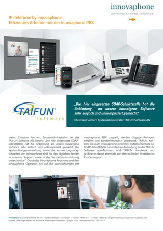 bietet. Christian Furchert, Systemadministrator bei der
TAIFUN Software AG, betont: „Die hier eingesetzte SOAP-
Schnittstelle hat die Anbindung an unsere hauseigene
Software sehr einfach und unkompliziert gemacht. Die
Warteschlangenverwaltung sowie die Auswertungsmög-
lichkeiten von innovaphone sind für den täglichen Betrieb
in unserem Support sowie in der Vertriebsunterstützung
unverzichtbar.“ Durch das innovaphone Reporting und den
innovaphone Operator, der auf die Warteschlangen der
innovaphone PBX zugreift, werden Support-Anfragen
eﬃzient und kundenfreundlich bearbeitet. TAIFUN Kun-
den, die auch innovaphone einsetzen, nutzen ebenfalls die
SOAP-Schnittstelle zur einfachen Anbindung an die TAIFUN
Software openBusiness und TAIFUN Handwerk und
profitieren damit ebenfalls von den multiplen Vorteilen im
Kundensupport.
innovaphone AG | Umberto-Nobile-Str. 15 | 71063 Sindelfingen | Germany | T + 49 7031 73009-0 | F +49 7031 73009-9 | info@innovaphone.com | www.innovaphone.com
Irrtümer, Liefermöglichkeiten und technische Änderungen vorbehalten. Copyright © 2021 innovaphone® AG | E (01/2021)
„Die hier eingesetzte SOAP-Schnittstelle hat die
Anbindung an unsere hauseigene Software
sehr einfach und unkompliziert gemacht.“
Christian Furchert, Systemadministrator TAIFUN Software AG
IP-Telefonie by innovaphone
Effizientes Arbeiten mit der innovaphone PBX
 