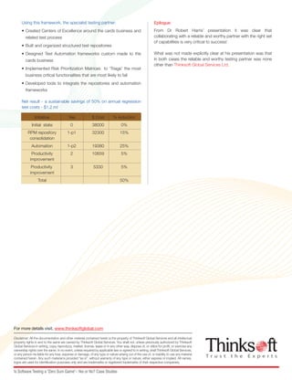 Disclaimer: All the documentation and other material contained herein is the property of Thinksoft Global Services and all intellectual
property rights in and to the same are owned by Thinksoft Global Services. You shall not, unless previously authorized by Thinksoft
Global Services in writing, copy, reproduce, market, license, lease or in any other way, dispose of, or utilize for profit, or exercise any
ownership rights over the same. In no event, unless required by applicable law or agreed to in writing, shall Thinksoft Global Services,
or any person be liable for any loss, expense or damage, of any type or nature arising out of the use of, or inability to use any material
contained herein. Any such material is provided “as is”, without warranty of any type or nature, either express or implied. All names,
logos are used for identification purposes only and are trademarks or registered trademarks of their respective companies.
For more details visit, www.thinksoftglobal.com
Is Software Testing a “Zero Sum Game”– Yes or No? Case Studies
Initiative Yea $ Cost % reduction
Initial state 0 38000 0%
RPM repository 1-p1 32300 15%
consolidation
Automation 1-p2 19380 25%
Productivity 2 10659 5%
improvement
Productivity 3 5330 5%
improvement
Total 50%
Using this framework, the specialist testing partner:
• Created Centers of Excellence around the cards business and
related test process
• Built and organized structured test repositories
• Designed Test Automation frameworks custom made to the
cards business
• Implemented Risk Prioritization Matrices to ‘Triage’ the most
business critical functionalities that are most likely to fail
• Developed tools to integrate the repositories and automation
frameworks
Net result - a sustainable savings of 50% on annual regression
test costs - $1.2 m!
Epilogue:
From Dr Robert Harris’ presentation it was clear that
collaborating with a reliable and worthy partner with the right set
of capabilities is very critical to success!
What was not made explicitly clear at his presentation was that
in both cases the reliable and worthy testing partner was none
other than Thinksoft Global Services Ltd.
T r u s t t h e E x p e r t s
IS SOFTWARE TESTING A
“ZERO SUM GAME”– YES OR NO?
Case Studies
The Context
• How does one optimize management decisions in the software testing arena?
• Are business users to entrust ‘requirement planning’, product fitment, process mapping and customization to the product
developer?
• Should the developer also be entrusted with all interfacing and data migration tasks?
• In parallel, should the business user also build in-house teams of testers and test managers to interface with the product
developer, and do the “acceptance testing” themselves?
• Can the expertise required to sync with ever changing customer needs be developed and retained in-house
• Alternatively should the entire gamut of testing functions be off loaded to specialist testing houses that are springing up,
independent of software product developers?
• Would such independent expert services be more reliable and flexible over time in highly competitive sectors based on
“deep domain “knowledge?
• How do you balance on the one hand the high cost of failure and on the other, the need to control costs to retain margins
under competitive pressures?
These were some of the important questions occupying Dr. Robert Harris, who was to make a presentation at an industry
seminar.
Being an academic he knew the answers in theory, but he still needed to validate his assumptions using “field data”.
The following case studies illustrate his findings.
Case 1
Testing center of excellence for the Treasury arm of a global conglomerate
The Program Manager (PM) of the global conglomerate had to execute a multiyear program to roll out a sophisticated
reporting tool and a data ware-housing engine.
The existing globally reputed system integrator who was expected to manage requirement planning and testing was not
delivering satisfactorily due to obvious limitations in domain experience.
Business requirements were ill articulated and poorly documented. They existed only as spreadsheets or only in the minds of
the business user.
There was a severe shortage of business users to carry out even mandatory tests.
Existing test practices being weak, defective software was leaking into production resulting in significant rework.T r u s t t h e E x p e r t s
 