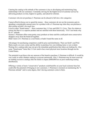 Catering the catalog to the attitude of the customers is key to developing and maintaining long
relationships with our customers. Constantly striving for the highest level of customer service by
delivering products on time, highest in quality, and asked for referrals.

Customers who do not purchase J. Peterman can be abused to fall into a few categories:

Cannot afford it/choose not to spend the money – these customers do not see the economic gain in
spending a considerable amount more for a product with a J. Peterman tag when they can purchase a
shirt similar at Kohl’s for much less.
Loyal to other “brand names” – these customers buy J. Crew and ONLY J. Crew. They for whatever
reason feel that it is a superior product and are satisfied with them historically. “If it’s not broke why
fix it?” attitude.
Scared; J. Peterman offers some pretty crazy products at times and this could push more conservative
shoppers away from the brand all together.
Didn’t know of J. Peterman as a real brand, or hadn’t heard the name at all.

Advantages for purchasing competitors could be price and distribution. There are Kohl’s and Wal-
Marts nearly on every corner and the ability to purchase low cost clothing items is very evident.
Waiting for a catalog order may not give the immediate gratification that others are looking for. Also
some “brand name” items like J. Crew tend to have more physical store locations through out the
United States.

The potential to get those who are unaware of the brand to purchase J. Peterman is difficult. It would be
very costly to send a blanket catalog to everyone nationwide. Also, J. Peterman may be more reserved
on sending excessive catalogs after the failure in Japan ($400,000 lost on poor marketing/catalog
distribution).

Offering a variety of more “conservative” products could backfire on your loyal customer base but
could offer the potential of bringing in new customers. J. Peterman is insistent on maintaining the “J.
Peterman attitude” and to some degree, that’s having customers come to them.
 