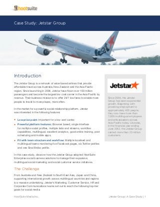Case Study: Jetstar Group
Jetstar Group: A Case Study | 1HootSuite Media Inc.
Introduction
The Jetstar Group is a network of value based airlines that provide
affordable travel across Australia, New Zealand and the Asia Pacific
region. Since launching in 2004, Jetstar have flown over 100 million
passengers and become the largest low cost carrier in the Asia Pacific by
revenue. Their business mission is to offer 24/7 low fares to enable more
people to travel to more places, more often.
In the market for a powerful social relationship platform, Jetstar
was interested in the following features:
•	 Low price point: Important for a low cost carrier.
•	 Powerful platform features: Browser based, single interface
for multiple social profiles, multiple tabs and streams, workflow
capabilities, multilingual, excellent analytics, good online training, post
scheduling and mobile apps.
•	 Fit with team structure and workflow: Multiple localised and
multilingual teams monitoring five Facebook pages, six Twitter profiles
and one Sina Weibo profile.
In this case study, discover how the Jetstar Group adopted HootSuite
Enterprise social business solutions to manage their expansive,
multilingual social marketing and social customer service initiatives.
The Challenge
From Australia and New Zealand to South East Asia, Japan and China,
supporting international growth across multilingual countries and regions
is a massive undertaking. Jetstar’s Marketing, Customer Service, HR and
Corporate Communications teams set out to reach the following top-tier
goals for social media:
Since 2004, the Jetstar
Group has seen exponential
growth. Beginning with
providing employment to
approximately 400 people,
they now have more than
7,000 multilingual employees
and ambassadors across
Asia Pacific today. Likewise,
in the financial year ending
June 2012, the Jetstar Group
carried more than 23 million
customers.
 