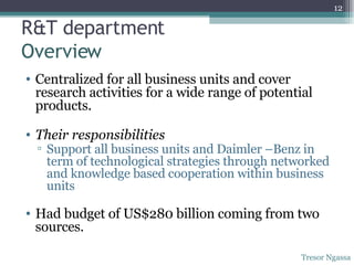 R&T department  Overview Centralized for all business units and cover research activities for a wide range of potential products. Their responsibilities Support all business units and Daimler –Benz in term of technological strategies through networked and knowledge based cooperation within business units Had budget of US$280 billion coming from two sources. Tresor Ngassa 