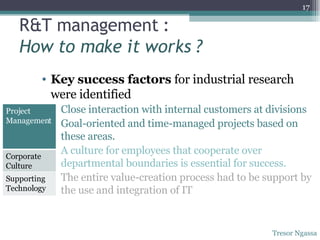 R&T management : How to make it works ? Key success factors  for industrial research were identified Close interaction with internal customers at divisions Goal-oriented and time-managed projects based on these areas. A culture for employees that cooperate over departmental boundaries is essential for success. The entire value-creation process had to be support by the use and integration of IT Tresor Ngassa Project Management Corporate Culture Supporting Technology 