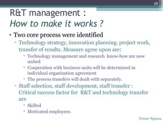 Two core process were identified Technology strategy, innovation planning, project work, transfer of results. Measure agree upon are : Technology management and research  know-how are now united Cooperation with business units will be determined in individual organization agreement The process transfers will dealt with separately. Staff selection, staff development, staff transfer : Critical success factor for  R&T and technology transfer are Skilled Motivated employees. R&T management : How to make it works ? Tresor Ngassa 