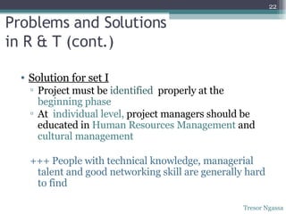 Problems and Solutions  in R & T (cont.) Solution for set I Project must be  identified   properly at the  beginning phase At  individual level,  project managers should be educated in  Human Resources Management  and  cultural management +++ People with technical knowledge, managerial talent and good networking skill are generally hard to find Tresor Ngassa 