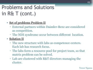 Problems and Solutions  in R& T (cont.) Set of problems Problem II External partners within Daimler-Benz are considered as competition. The NIH syndrome occur between different  location. Solution II The new structure with labs as competence centers. Each lab has research focus. The labs form a resource pool for project team, so that matrix problem can be solved. Lab are clustered with R&T directors managing the cluster. Tresor Ngassa 