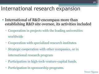 International research expansion International of R&D encompass more than establishing R&D site oversee, its activities included Cooperation in projects with the leading universities worldwide Cooperation with specialized research institutes Strategic cooperation with other companies, or in international research program Participation in high-tech venture-capital funds. Participation in sponsorship programs. Tresor Ngassa 