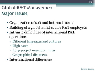 Global R&T Management  Major Issues  Organization of soft and informal means  Building of a global mind-set for R&T employees Intrinsic difficulties of international R&D operations Different languages and cultures High costs  Long project execution times Geographical distances Interfunctional differences Tresor Ngassa 