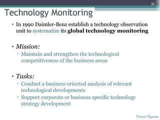 Technology Monitoring In 1990 Daimler-Benz establish a technology observation unit to  systematize  its  global technology monitoring Mission: Maintain and strengthen the technological competitiveness of the business areas Tasks: Conduct a business oriented analysis of relevant technological developments Support corporate or business specific technology strategy development Tresor Ngassa 