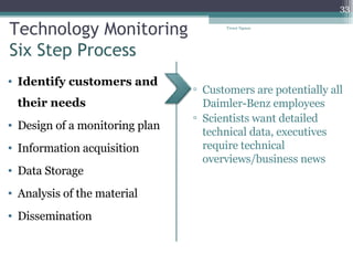 Technology Monitoring Six Step Process Identify customers and their needs Design of a monitoring plan Information acquisition Data Storage Analysis of the material Dissemination  Customers are potentially all Daimler-Benz employees Scientists want detailed technical data, executives require technical overviews/business news Tresor Ngassa 