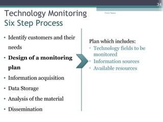 Technology Monitoring Six Step Process Identify customers and their needs Design of a monitoring plan Information acquisition Data Storage Analysis of the material Dissemination  Plan which includes: Technology fields to be monitored Information sources Available resources Tresor Ngassa 
