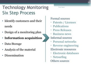 Technology Monitoring Six Step Process Identify customers and their needs Design of a monitoring plan Information acquisition Data Storage Analysis of the material Dissemination  Formal sources Patents / Licenses Publications Press Releases Business news Informal sources Personal networks Reverse engineering Electronic resources Electronic databases Netsurfing Others sources Tresor Ngassa 