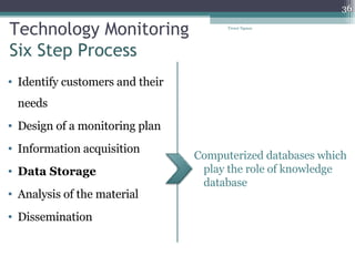Technology Monitoring Six Step Process Identify customers and their needs Design of a monitoring plan Information acquisition Data Storage Analysis of the material Dissemination  Computerized databases which play the role of knowledge database Tresor Ngassa 