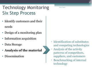 Technology Monitoring Six Step Process Identify customers and their needs Design of a monitoring plan Information acquisition Data Storage Analysis of the material Dissemination  Identification of substitutes and competing technologies Analysis of the activity patterns of competitors, suppliers, and customers Benchmarking of internal technology Tresor Ngassa 
