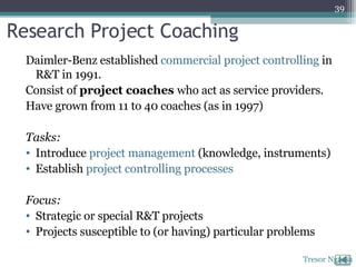 Research Project Coaching Daimler-Benz established  commercial project controlling  in R&T in 1991.  Consist of  project coaches  who act as service providers.  Have grown from 11 to 40 coaches (as in 1997) Tasks: Introduce  project management  (knowledge, instruments) Establish  project controlling processes Focus: Strategic or special R&T projects Projects susceptible to (or having) particular problems Tresor Ngassa 