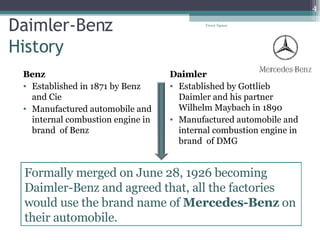 Daimler-Benz History Benz Established in 1871 by Benz and Cie Manufactured automobile and internal combustion engine in brand  of Benz Daimler Established by Gottlieb Daimler and his partner Wilhelm Maybach in 1890 Manufactured automobile and internal combustion engine in brand  of DMG Tresor Ngassa Formally merged on June 28, 1926 becoming Daimler-Benz and agreed that, all the factories would use the brand name of  Mercedes-Benz  on their automobile. 