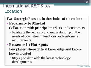 Tresor Ngassa International R&T Sites  Location  Two Strategic Reasons in the choice of a location: Proximity to Market Collocation with principal markets and customers Facilitate the learning and understanding of the needs of downstream functions and customers requirements Presence in Hot-spots Few places where critical knowledge and know-how is created Stay up to date with the latest technology developments 