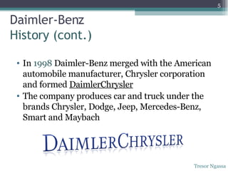 In  1998  Daimler-Benz merged with the American automobile manufacturer, Chrysler corporation and formed  DaimlerChrysler The company produces car and truck under the brands Chrysler, Dodge, Jeep, Mercedes-Benz, Smart and Maybach Daimler-Benz  History (cont.) Tresor Ngassa 