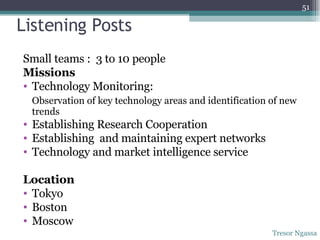 Listening Posts  Small teams :  3 to 10 people Missions Technology Monitoring:  Observation of key technology areas and identification of new trends Establishing Research Cooperation Establishing  and maintaining expert networks Technology and market intelligence service Location Tokyo Boston Moscow Tresor Ngassa 