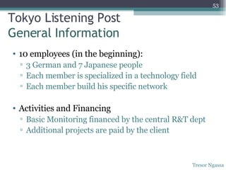 Tokyo Listening Post General Information 10 employees (in the beginning): 3 German and 7 Japanese people Each member is specialized in a technology field Each member build his specific network Activities and Financing Basic Monitoring financed by the central R&T dept Additional projects are paid by the client  Tresor Ngassa 