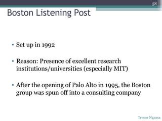 Boston Listening Post Set up in 1992 Reason: Presence of excellent research institutions/universities (especially MIT) After the opening of Palo Alto in 1995, the Boston group was spun off into a consulting company Tresor Ngassa 