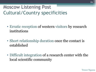 Moscow Listening Post Cultural/Country specificities Erratic reception  of western  visitors  by research institutions Short relationship duration  once the contact is established Difficult integration  of a research center with the local scientific community Tresor Ngassa 