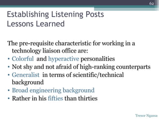 Establishing Listening Posts Lessons Learned The pre-requisite characteristic for working in a technology liaison office are: Colorful   and  hyperactive  personalities Not shy and not afraid of high-ranking counterparts Generalist  in terms of scientific/technical background Broad engineering background Rather in his  fifties  than thirties Tresor Ngassa 