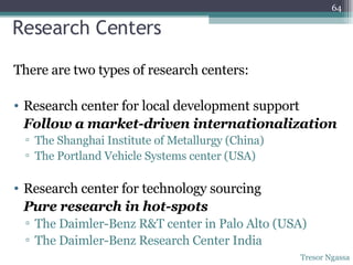 Research Centers There are two types of research centers: Research center for local development support Follow a market-driven internationalization The Shanghai Institute of Metallurgy (China) The Portland Vehicle Systems center (USA) Research center for technology sourcing Pure research in hot-spots The Daimler-Benz R&T center in Palo Alto (USA) The Daimler-Benz Research Center India  Tresor Ngassa 