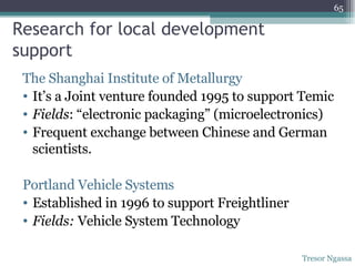 Research for local development support The Shanghai Institute of Metallurgy It’s a Joint venture founded 1995 to support Temic Fields : “electronic packaging” (microelectronics) Frequent exchange between Chinese and German scientists. Portland Vehicle Systems  Established in 1996 to support Freightliner Fields:  Vehicle System Technology  Tresor Ngassa 