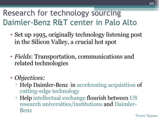 Research for technology sourcing Daimler-Benz R&T center in Palo Alto Set up 1995, originally technology listening post in the Silicon Valley, a crucial hot spot Fields : Transportation, communications and related technologies Objectives: Help Daimler-Benz  in  accelerating acquisition  of  cutting-edge technology Help  intellectual exchange  flourish between  US research universities/institutions  and  Daimler-Benz Tresor Ngassa 