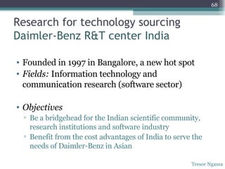 Research for technology sourcing Daimler-Benz R&T center India  Founded in 1997 in Bangalore, a new hot spot Fields:  Information technology and communication research (software sector) Objectives Be a bridgehead for the Indian scientific community, research institutions and software industry Benefit from the cost advantages of India to serve the needs of Daimler-Benz in Asian Tresor Ngassa 