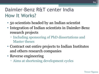 Daimler-Benz R&T center India How It Works? 50 scientists headed by an Indian scientist Integration of Indian scientists in Daimler-Benz research projects Including sponsoring of PhD dissertations and Master theses Contract out entire projects to Indian Institutes and others research companies Reverse engineering  Aims at shortening development cycles Tresor Ngassa 