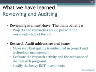 What we have learned  Reviewing and Auditing  Reviewing is a must-have. The main benefit is: Projects and researches are on par with the worldwide state of the art Research Audit address several issues Make sure that quality is embedded in project and technology management. Evaluate the research activity and the relevance of the research programs Justify the heavy R&T investments Tresor Ngassa 