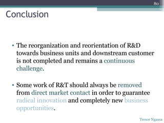 Conclusion The reorganization and reorientation of R&D towards business units   and downstream customer is not completed and remains a  continuous challenge . Some   work of R&T should always be  removed  from  direct market contact  in order to guarantee  radical innovation  and completely new  business opportunities . Tresor Ngassa 