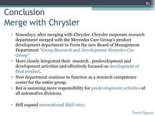 Conclusion   Merge with Chrysler Nowadays, after merging with Chrysler, Chrysler corporate research department merged with the Mercedes Care Group’s product development department to Form the new Board of Management Department  “Group Research and Development Mercedes Car  Group” More closely integrated their  research , predevelopment and development activities and effectively focused on  development of final product . New department continue to function as a research competence center for the entire group. But is assuming more responsibility for  predevelopment activities  of all automotive divisions. Still expand  international R&D sites . Tresor Ngassa 