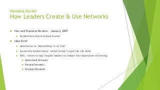 Managing Yourself
How Leaders Create & Use Networks
 Harvard Business Review – January 2007
 By Herminia Ibarra & Mark Hunter
 Idea Brief
 Alternative to ‘Networking’ is to ‘Fail’
 Successful leaders know ‘whom to tap’ to get the Job done
 Skill, ‘whom to tap’ require leaders to realize the importance of forming
 Operational Networks
 Personal Networks
 Strategic Networks
 