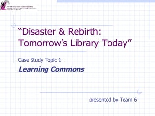 “ Disaster & Rebirth: Tomorrow’s Library Today” Case Study Topic 1:  Learning Commons presented by Team 6 