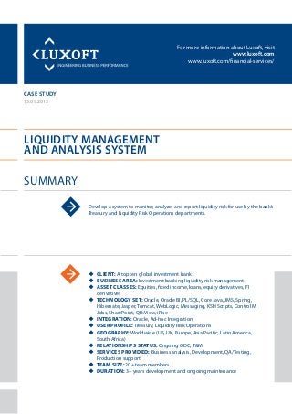 For more information about Luxoft, visit
www.luxoft.com
www.luxoft.com/financial-services/
case study
Liquidity Management
and Analysis System
Summary
13.09.2012
Develop a system to monitor, analyze, and report liquidity risk for use by the bank’s
Treasury and Liquidity Risk Operations departments.
uu Client: A top ten global investment bank
uu Business Area: Investment banking liquidity risk management
uu Asset Classes: Equities, fixed income, loans, equity derivatives, FI
derivatives
uu Technology Set: Oracle, Oracle BI, PL/SQL, Core Java, JMS, Spring,
Hibernate, Jasper, Tomcat, WebLogic, Messaging, KSH Scripts, Control M
Jobs, SharePoint, QlikView, iRise
uu Integration: Oracle, Ad-hoc Integration
uu User Profile: Treasury, Liquidity Risk Operations
uu Geography: Worldwide (US, UK, Europe, Asia Pacific, Latin America,
South Africa)
uu Relationships Status: Ongoing ODC, T&M
uu Services Provided: Business analysis, Development, QA/Testing,
Production support
uu Team Size: 20+ team members
uu Duration: 3+ years development and ongoing maintenance
 