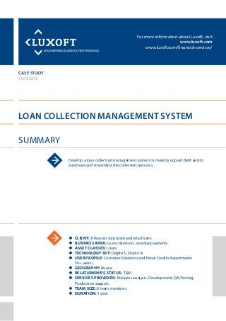 For more information about Luxoft, visit
www.luxoft.com
www.luxoft.com/financial-services/
case study
Loan Collection Management System
Summary
13.09.2012
Develop a loan collection management system to monitor unpaid debt and to
automate and streamline the collections process.
uu Client: A Russian corporate and retail bank
uu Business Area: Loan collection, overdue payments
uu Asset Classes: Loans
uu Technology Set: Delphi 5, Oracle 9i
uu User Profile: Customer Relations and Retail Credits departments
50+ users)
uu Geography: Russia
uu Relationships Status: T&M
uu Services Provided: Business analysis, Development, QA/Testing,
Production support
uu Team Size: 8 team members
uu Duration: 1 year
 