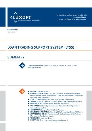 For more information about Luxoft, visit
www.luxoft.com
www.luxoft.com/financial-services/
case study
Loan trading support system (LTSS)
Summary
13.09.2012
Develop a workflow engine to support the business processes in loan
trading operations.
uu Client: Investment Bank
uu Business Area: Market Data and Exchange Connectivity, Multi-Asset
Class Trading, Portfolio Management, Credit Risk Management, Regulatory
Reporting and Compliance
uu Asset Classes: Loans, Equities, Fixed Income, FI Derivatives
uu Technology Set: Oracle, J2EE, EJB, Struts, AJAX, SSO, Jasper Reporting
uu Integration: LS2, Bloomberg, (through RMDW&SS)
uu User Profile: Loan Operations, Legal Operations, Desk Operations,
Traders, Sales, Analysts
uu Geography: Europe, Asia, USA, Latin America
uu Relationships Status: Ongoing ODC, Bi-monthly releases, T&M basis
uu Services Provided: Functional Analysis, Development, QA/Testing,
Maintenance, Production support
uu Team Size: 8 team members
uu Duration: Over 4 years (development and support)
 