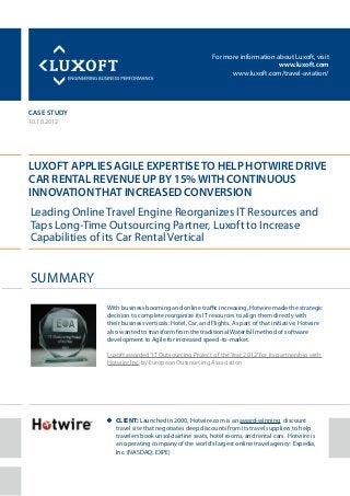 For more information about Luxoft, visit
www.luxoft.com
www.luxoft.com/travel-aviation/
case study
Luxoft Applies AGILE Expertiseto Help Hotwire Drive
Car Rental Revenue up by 15%with Continuous
Innovationthat Increased Conversion
10.10.2012
Cuu lient: Launched in 2000, Hotwire.com is an award-winning discount
travel site that negotiates deep discounts from its travel suppliers to help
travelers book unsold airline seats, hotel rooms, and rental cars. Hotwire is
an operating company of the world’s largest online travel agency: Expedia,
Inc. (NASDAQ: EXPE)
Summary
Leading Online Travel Engine Reorganizes IT Resources and
Taps Long-Time Outsourcing Partner, Luxoft to Increase
Capabilities of its Car Rental Vertical
With business booming and online traffic increasing, Hotwire made the strategic
decision to complete reorganize its IT resources to align them directly with
their business verticals: Hotel, Car, and Flights. As part of that initiative, Hotwire
also wanted to transform from the traditional Waterfall method of software
development to Agile for increased speed-to-market.
Luxoft awarded“IT Outsourcing Project of the Year 2012”for its partnership with
Hotwire Inc. by European Outsourcing Association
 