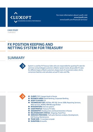For more information about Luxoft, visit
www.luxoft.com
www.luxoft.com/financial-services/
case study
FX Position Keeping and
Netting System for Treasury
Summary
13.09.2012
System is used by FX Treasury Sales who are responsible for quoting FX rates for
common and privileged customers of Bank. System tracks all possible FX rates
for different types of Bank customers, keeps track of conversion orders, forms
conversion batches and calculates actual FX rates and P&L.
uu Client: TOP 3 largest bank in Russia
uu Business Area: Retail Banking, Corporate Banking
uu Asset Classes: FX
uu Technology Set: ASP.Net, MS SQL Server 2008, Reporting Services,
Web Services, MSMQ, IBM Message Broker
uu Integration: Internal systems
uu User Profile: Treasury FX Sales
uu Geography: Headquarters and local branches in Russia
uu Relationships Status: Ongoing, Fixed Price
uu Services Provided: Full cycle: Business analysis, Development,
QA/Testing, Maintenance.
uu Team Size: 13 members at peak
uu Duration: 8 months
 