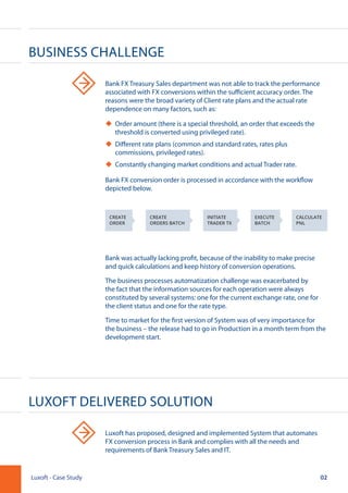 Business Challenge
Luxoft Delivered Solution
Bank FX Treasury Sales department was not able to track the performance
associated with FX conversions within the sufficient accuracy order. The
reasons were the broad variety of Client rate plans and the actual rate
dependence on many factors, such as:
uu Order amount (there is a special threshold, an order that exceeds the
threshold is converted using privileged rate).
uu Different rate plans (common and standard rates, rates plus
commissions, privileged rates).
uu Constantly changing market conditions and actual Trader rate.
Bank FX conversion order is processed in accordance with the workflow
depicted below.
Bank was actually lacking profit, because of the inability to make precise
and quick calculations and keep history of conversion operations.
The business processes automatization challenge was exacerbated by
the fact that the information sources for each operation were always
constituted by several systems: one for the current exchange rate, one for
the client status and one for the rate type.
Time to market for the first version of System was of very importance for
the business – the release had to go in Production in a month term from the
development start.
Luxoft has proposed, designed and implemented System that automates
FX conversion process in Bank and complies with all the needs and
requirements of Bank Treasury Sales and IT.
02Luxoft - Case Study
CREATE
ORDER
CREATE
ORDERS BATCH
INITIATE
TRADER TX
EXECUTE
BATCH
CALCULATE
PNL
 