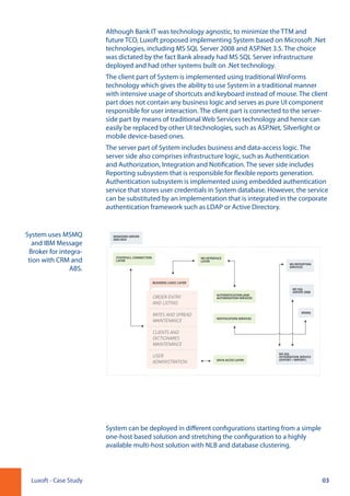 03Luxoft - Case Study
Although Bank IT was technology agnostic, to minimize the TTM and
future TCO, Luxoft proposed implementing System based on Microsoft .Net
technologies, including MS SQL Server 2008 and ASP.Net 3.5. The choice
was dictated by the fact Bank already had MS SQL Server infrastructure
deployed and had other systems built on .Net technology.
The client part of System is implemented using traditional WinForms
technology which gives the ability to use System in a traditional manner
with intensive usage of shortcuts and keyboard instead of mouse. The client
part does not contain any business logic and serves as pure UI component
responsible for user interaction. The client part is connected to the server-
side part by means of traditional Web Services technology and hence can
easily be replaced by other UI technologies, such as ASP.Net, Silverlight or
mobile device-based ones.
The server part of System includes business and data-access logic. The
server side also comprises infrastructure logic, such as Authentication
and Authorization, Integration and Notification. The sever side includes
Reporting subsystem that is responsible for flexible reports generation.
Authentication subsystem is implemented using embedded authentication
service that stores user credentials in System database. However, the service
can be substituted by an implementation that is integrated in the corporate
authentication framework such as LDAP or Active Directory.
System can be deployed in different configurations starting from a simple
one-host based solution and stretching the configuration to a highly
available multi-host solution with NLB and database clustering.
System uses MSMQ
and IBM Message
Broker for integra-
tion with CRM and
ABS.
WINDOWS SERVER
2003 BOX
BUSINESS LOGIC LAYER
ORDER ENTRY
AND LISTING
RATES AND SPREAD
MAINTENANCE
CLIENTS AND
DICTIONARES
MAINTENANCE
USER
ADMINISTRATION
WS INTERFACE
LAYER
MS SQL
INTEGRATION SERVICE
(EXPORT / IMPORT)
MS SQL
SERVER 2008
MS REPORTING
SERVICES
MSMQ
STATEFULL CONNECTION
LAYER
DATA ACCES LAYER
AUTHENTICATION AND
AUTORIZATION SERVICES
NOTIFICATION SERVICES
 