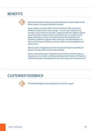 04Luxoft - Case Study
Benefits
Customer Feedback
Bank received fully functional and extensible System, which implemented
all the needs, in accordance with the schedule.
System fetches rates from ABS and client data from CRM and receives
notifications about client status change – so as to react rapidly on any
changes in client status or rate plans. System provides the ability to import
conversion Orders in bulk in case a set of Orders are coming from some
legacy subsidiary in a form of an attached Excel file. Comprehensive
reporting capabilities of System allow end users and Sales Managers to
track current statuses of client conversions, P&Ls and overall department
performance.
All user activity is logged and can be reviewed, limiting the possibility of
System misusage and erroneous rate quotation.
System took all the burden of keeping track of orders and client statuses,
rate plans, current market conditions and conversion histories. The features
substantially reduce the operational costs and increase the transparency of
The detailed feedback is provided upon the specific request
 